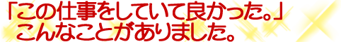 「この仕事をしていて良かった 」こんな事がありました。